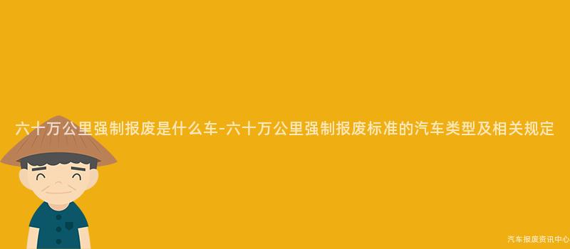 六十万公里强制报废是什么车-六十万公里强制报废标准的汽车类型及相关规定