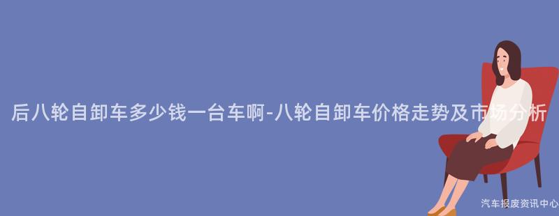 后八轮自卸车多少钱一台车啊-八轮自卸车价格走势及市场分析