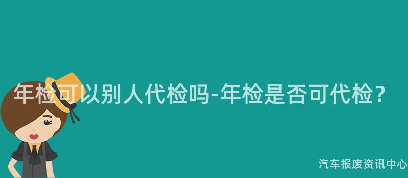 年检可以别人代检吗-年检是否可代检？
