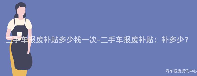 二手车报废补贴多少钱一次-二手车报废补贴：补多少？
