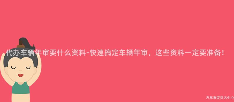 代办车辆年审要什么资料-快速搞定车辆年审，这些资料一定要准备！