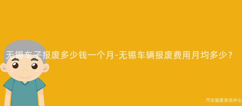 无锡车子报废多少钱一个月-无锡车辆报废费用月均多少？