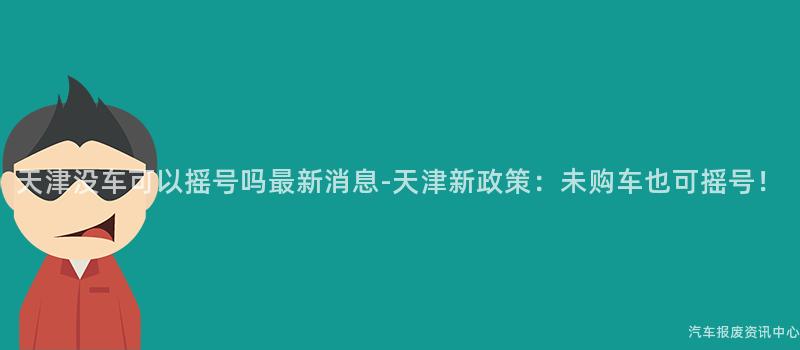 天津没车可以摇号吗最新消息-天津新政策：未购车也可摇号！