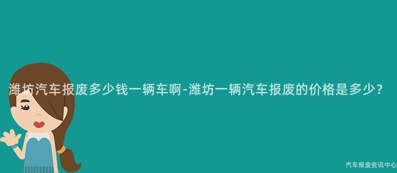 潍坊汽车报废多少钱一辆车啊-潍坊一辆汽车报废的价格是多少？