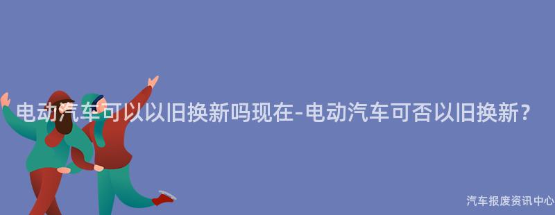 电动汽车可以以旧换新吗现在-电动汽车可否以旧换新？