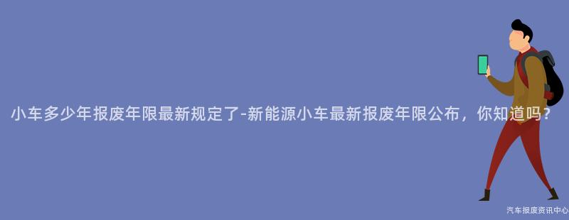 小车多少年报废年限最新规定了-新能源小车最新报废年限公布，你知道吗？