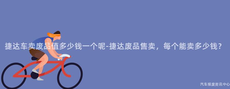 捷达车卖废品值多少钱一个呢-捷达废品售卖，每个能卖多少钱？