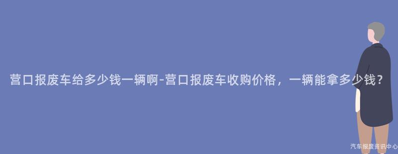 营口报废车给多少钱一辆啊-营口报废车收购价格，一辆能拿多少钱？