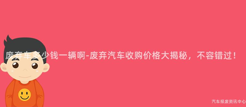 废弃车多少钱一辆啊-废弃汽车收购价格大揭秘，不容错过！