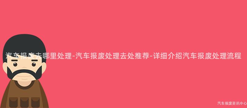 汽车报废去哪里处理-汽车报废处理去处推荐-详细介绍汽车报废处理流程