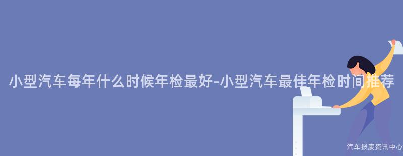 小型汽车每年什么时候年检最好-小型汽车最佳年检时间推荐