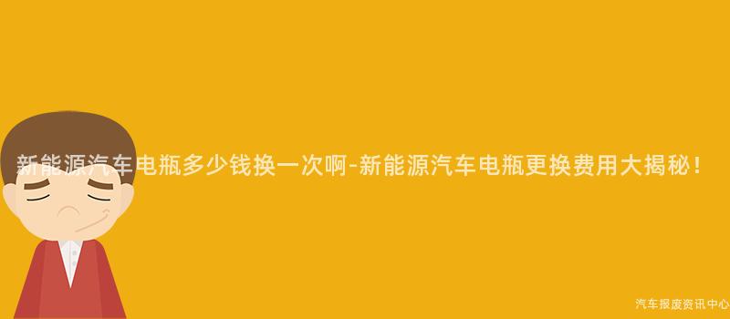 新能源汽车电瓶多少钱换一次啊-新能源汽车电瓶更换费用大揭秘！
