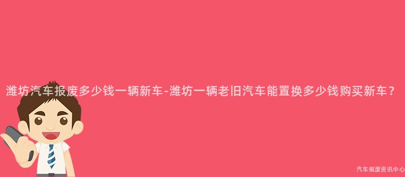 潍坊汽车报废多少钱一辆新车-潍坊一辆老旧汽车能置换多少钱购买新车？