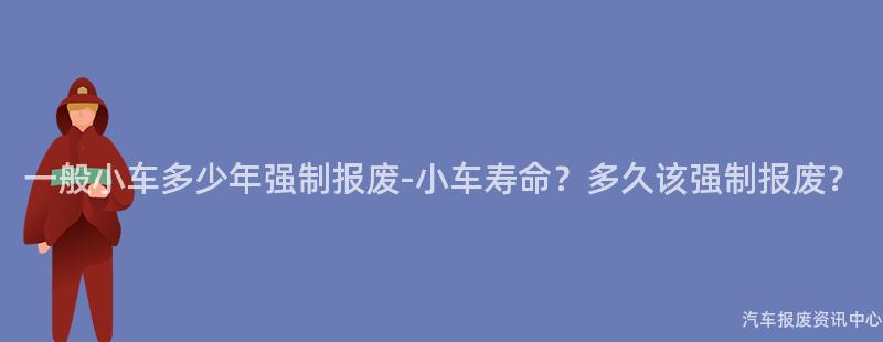 一般小车多少年强制报废-小车寿命？多久该强制报废？