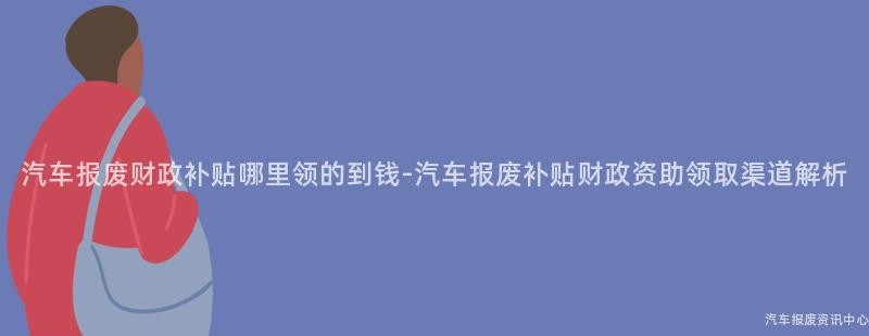 汽车报废财政补贴哪里领的到钱-汽车报废补贴财政资助领取渠道解析