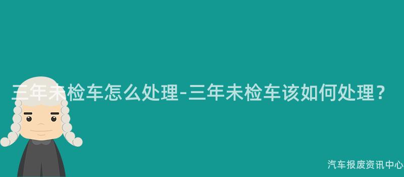 三年未检车怎么处理-三年未检车该如何处理？