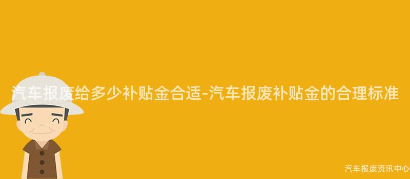 汽车报废给多少补贴金合适-汽车报废补贴金的合理标准