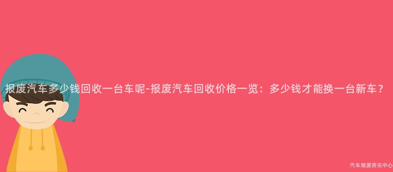 报废汽车多少钱回收一台车呢-报废汽车回收价格一览：多少钱才能换一台新车？
