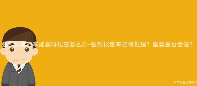 强制报废的车能卖吗现在怎么办-强制报废车如何处理？售卖是否合法？