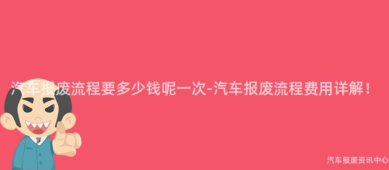 汽车报废流程要多少钱呢一次-汽车报废流程费用详解！