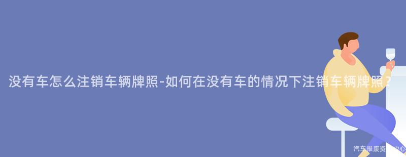没有车怎么注销车辆牌照-如何在没有车的情况下注销车辆牌照？