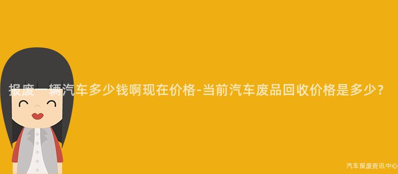 报废一辆汽车多少钱啊现在价格-当前汽车废品回收价格是多少？