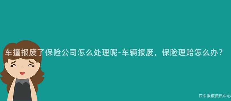 车撞报废了保险公司怎么处理呢-车辆报废，保险理赔怎么办？