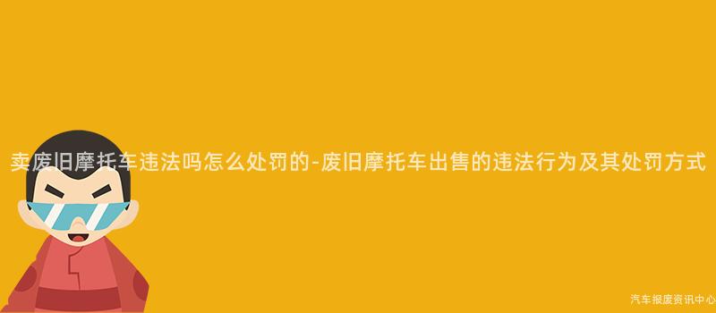 卖废旧摩托车违法吗怎么处罚的-废旧摩托车出售的违法行为及其处罚方式