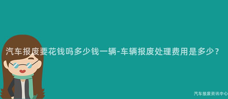 汽车报废要花钱吗多少钱一辆-车辆报废处理费用是多少？
