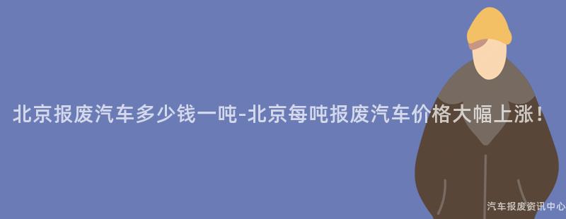北京报废汽车多少钱一吨-北京每吨报废汽车价格大幅上涨！