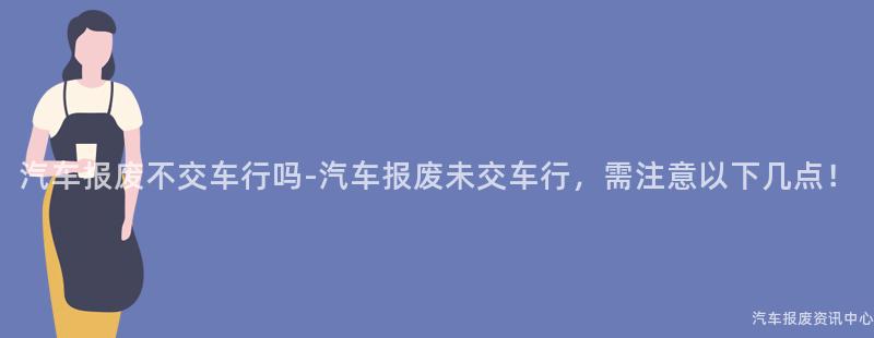 汽车报废不交车行吗-汽车报废未交车行，需注意以下几点！