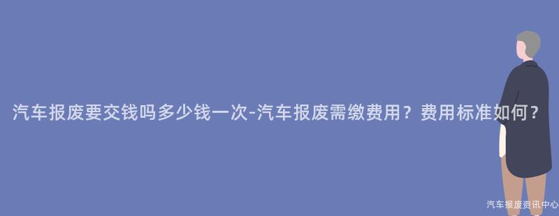 汽车报废要交钱吗多少钱一次-汽车报废需缴费用？费用标准如何？