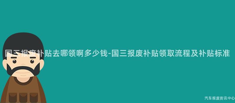 国三报废补贴去哪领啊多少钱-国三报废补贴领取流程及补贴标准