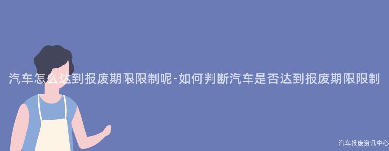 汽车怎么达到报废期限限制呢-如何判断汽车是否达到报废期限限制