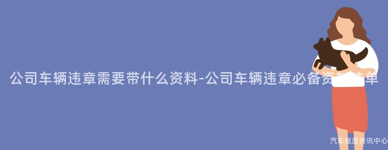 公司车辆违章需要带什么资料-公司车辆违章必备资料清单