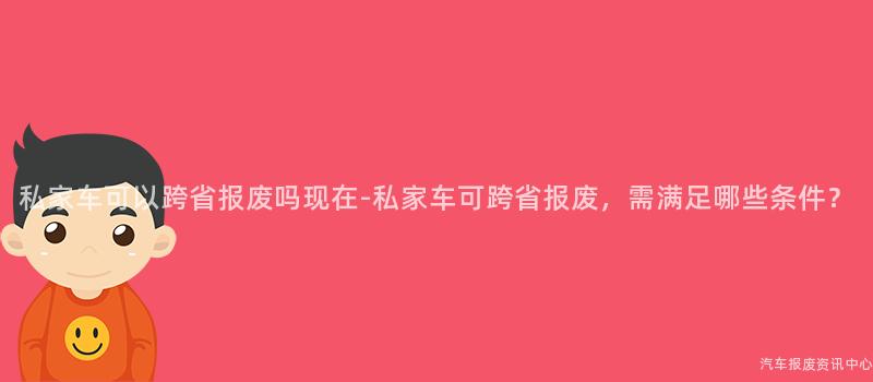 私家车可以跨省报废吗现在-私家车可跨省报废，需满足哪些条件？