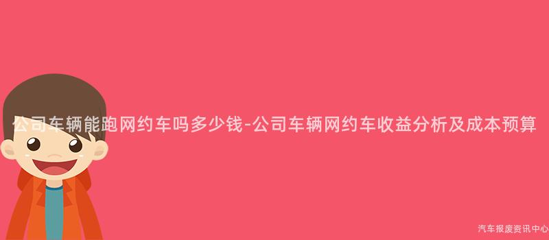 公司车辆能跑网约车吗多少钱-公司车辆网约车收益分析及成本预算