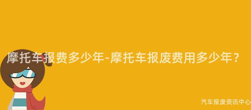 摩托车报费多少年-摩托车报废费用多少年？