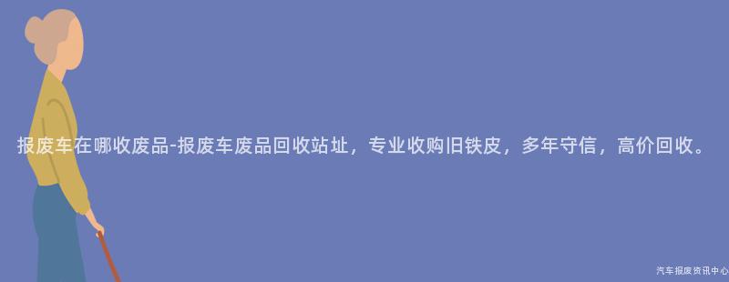 报废车在哪收废品-报废车废品回收站址，专业收购旧铁皮，多年守信，高价回收。