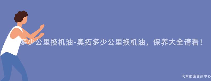 奥拓多少公里换机油-奥拓多少公里换机油，保养大全请看！