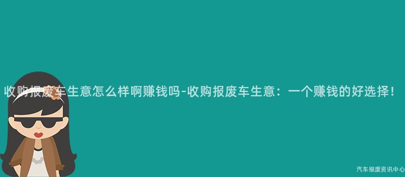 收购报废车生意怎么样啊赚钱吗-收购报废车生意：一个赚钱的好选择！