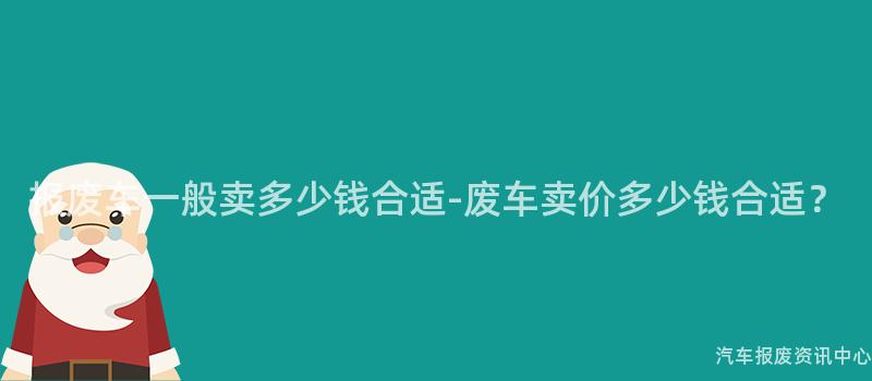 报废车一般卖多少钱合适-废车卖价多少钱合适？