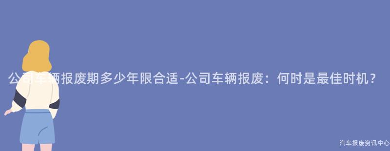 公司车辆报废期多少年限合适-公司车辆报废：何时是最佳时机？