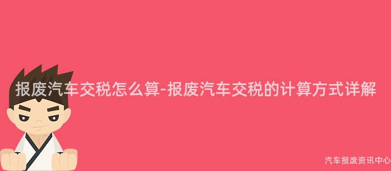 报废汽车交税怎么算-报废汽车交税的计算方式详解