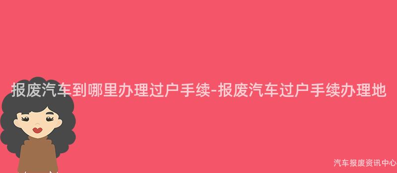 报废汽车到哪里办理过户手续-报废汽车过户手续办理地