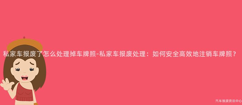 私家车报废了怎么处理掉车牌照-私家车报废处理：如何安全高效地注销车牌照？
