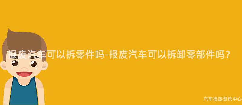 报废汽车可以拆零件吗-报废汽车可以拆卸零部件吗？