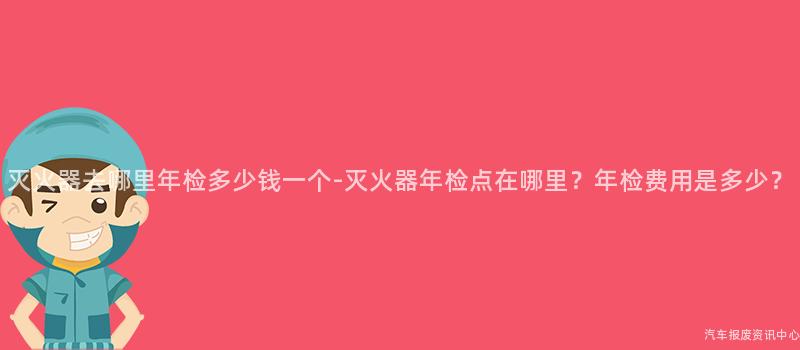 灭火器去哪里年检多少钱一个-灭火器年检点在哪里？年检费用是多少？