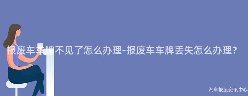 报废车车牌不见了怎么办理-报废车车牌丢失怎么办理？