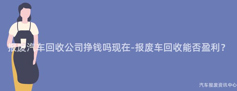 报废汽车回收公司挣钱吗现在-报废车回收能否盈利？